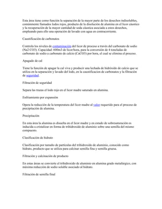 Esta área tiene como función la separación de la mayor parte de los desechos indisolubles,
comúnmente llamados lodos rojos, producto de la disolución de alumina en el licor cáustico
y la recuperación de la mayor cantidad de soda cáustica asociada a estos desechos,
empleando para ello una operación de lavado con agua en contracorriente.
Caustificación de carbonatos
Controla los niveles de contaminación del licor de proceso a través del carbonato de sodio
(Na2 CO3). Capacidad: 600m3 de licor/hora, para la conversión de 4 toneladas de
carbonato de sodio a carbonato de calcio (CaCO3) por hora, el cual se elimina el proceso.
Apagado de cal
Tiene la función de apagar la cal viva y producir una lechada de hidróxido de calcio que se
utiliza en la separación y lavado del lodo, en la caustificacion de carbonatos y la filtración
de seguridad.
Filtración de seguridad
Separa las trazas el lodo rojo en el licor madre saturado en alumina.
Enfriamiento por expansión
Opera la reducción de la temperatura del licor madre al valor requerido para el proceso de
precipitación de alumina.
Precipitación
En esta área la alumina es disuelta en el licor madre y en estado de sobresaturación es
inducida a cristalizar en forma de trihidroxido de aluminio sobre una semilla del mismo
compuesto.
Clasificación de hidrato
Clasificación por tamaño de partículas del trihidroxido de aluminio, conocido como
hidrato, producto que se utiliza para calcinar semilla fina y semilla gruesa.
Filtración y calcinación de producto
En estas áreas se convierte el trihidroxido de aluminio en alumina grado metalúrgico, con
máxima reducción de sodio soluble asociado al hidrato.
Filtración de semilla final
 