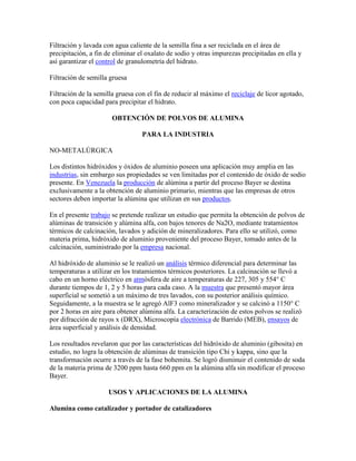Filtración y lavada con agua caliente de la semilla fina a ser reciclada en el área de
precipitación, a fin de eliminar el oxalato de sodio y otras impurezas precipitadas en ella y
así garantizar el control de granulometría del hidrato.
Filtración de semilla gruesa
Filtración de la semilla gruesa con el fin de reducir al máximo el reciclaje de licor agotado,
con poca capacidad para precipitar el hidrato.
OBTENCIÓN DE POLVOS DE ALUMINA
PARA LA INDUSTRIA
NO-METALÚRGICA
Los distintos hidróxidos y óxidos de aluminio poseen una aplicación muy amplia en las
industrias, sin embargo sus propiedades se ven limitadas por el contenido de óxido de sodio
presente. En Venezuela la producción de alúmina a partir del proceso Bayer se destina
exclusivamente a la obtención de aluminio primario, mientras que las empresas de otros
sectores deben importar la alúmina que utilizan en sus productos.
En el presente trabajo se pretende realizar un estudio que permita la obtención de polvos de
alúminas de transición y alúmina alfa, con bajos tenores de Na2O, mediante tratamientos
térmicos de calcinación, lavados y adición de mineralizadores. Para ello se utilizó, como
materia prima, hidróxido de aluminio proveniente del proceso Bayer, tomado antes de la
calcinación, suministrado por la empresa nacional.
Al hidróxido de aluminio se le realizó un análisis térmico diferencial para determinar las
temperaturas a utilizar en los tratamientos térmicos posteriores. La calcinación se llevó a
cabo en un horno eléctrico en atmósfera de aire a temperaturas de 227, 305 y 554° C
durante tiempos de 1, 2 y 5 horas para cada caso. A la muestra que presentó mayor área
superficial se sometió a un máximo de tres lavados, con su posterior análisis químico.
Seguidamente, a la muestra se le agregó AlF3 como mineralizador y se calcinó a 1150° C
por 2 horas en aire para obtener alúmina alfa. La caracterización de estos polvos se realizó
por difracción de rayos x (DRX), Microscopía electrónica de Barrido (MEB), ensayos de
área superficial y análisis de densidad.
Los resultados revelaron que por las características del hidróxido de aluminio (gibosita) en
estudio, no logra la obtención de alúminas de transición tipo Chi y kappa, sino que la
transformación ocurre a través de la fase bohemita. Se logró disminuir el contenido de soda
de la materia prima de 3200 ppm hasta 660 ppm en la alúmina alfa sin modificar el proceso
Bayer.
USOS Y APLICACIONES DE LA ALUMINA
Alumina como catalizador y portador de catalizadores
 