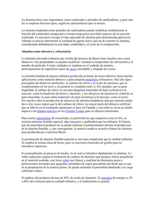 La alumina tiene usos importantes como catalizador y portador de catalizadores, y para este
fin se emplean diversos tipos, según las características que se deseen.
La alumina empleada como portador de catalizadores puede modificar notablemente la
función del catalizador aunque por si misma tenga poca actividad respecto de la reacción
catalizada. Es necesario escoger el tipo adecuado de alumina para determinada aplicación.
Además es preciso determinar la cantidad de agente activo que ha de sostener la alumina,
considerando debidamente la actividad, estabilidad y el costo de la composición.
Alumina como abrasivo y refractarios
La alumina calcinada ordinaria que resulta del proceso de Bayer tiene muchos usos como
abrasivos. Sus propiedades su pueden modificar variando la temperatura de calcinación y el
tamaño de partícula. Ciertas calidades se emplean en el acabado de metales,
particularmente de superficies duras de acero inoxidable y chapado de cromo.
La alumina fundida de pureza ordinaria producida en horno de acero eléctrico tiene muchas
aplicaciones como material abrasivo y para preparar materiales refractarios. Hay dos tipos
principales de abrasivos artificiales: el carburo de silicio y el oxido de aluminio, que se
complementan en los usos y, en general no compiten entre si. Por ejemplo, por su gran
fragilidad, el carburo de silicio se usa para desgastar materiales de baja resistencia a la
tracción, como la fundición de hierro y aluminio, y los abrasivos de alumina en virtud de su
gran tenacidad, se usan sobre materiales de gran resistencia a la tracción, como el acero.
Por muchos años la producción de abrasivos de alumina fundida ha sido por termino medio
dos o tres veces mayor que la del carburo de silicio. La mayor parte del abrasivo artificial
que se fabrica en el continente americano se hace en Canadá, y casi todo se envía en estado
impuro a las plantas matrices en los Estados Unidos para su ulterior tratamiento.
Para ciertas operaciones de esmerilado, en particular las que requieren corte en frió, se
necesita alumina fundida especial, algo mas pura y quebradiza que la ordinaria. El titanio,
que da tenacidad al producto no se puede eliminar económicamente durante la producción
de la alumina fundida, y, por consiguiente, la materia usada es un polvo blanco de alumina
pura producida por el proceso Bayer.
La producción de alumina fundida especial es aun mas complicada que la calidad ordinaria.
Se emplea la misma clase de horno, pero se necesitan electrodos de grafito para no
introducir impurezas.
Es esencialmente un proceso de fusión, en el cual se introduce rápidamente la alumina. La
sobre reducción origina la formación de carburo de aluminio que produce efecto perjudicial
en el material acabado; este tiene color casi blanco y multitud de diminutos poros y
perforaciones formados por pequeñas cantidades de vapor procedente del álcali que se usa
en la preparación de la materia prima. Se puede aumentar la porosidad añadiendo a la carga
carbonato sódico.
El análisis del producto da mas de 99% de oxido de aluminio. El consumo de energía es 50
a 60% del consumo para la calidad ordinaria, y el rendimiento es grande.
 