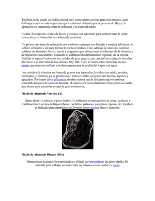 También se ha usado corindón natural puro como materia prima para este proceso, pero
dado que contiene más impurezas que la alumina obtenida por el proceso de Bayer, la
operación es intermedia entre la ordinaria y la especial arriba
Escrita. Se emplean virutas de hierro y cocque con adiciones para contrarrestar la sobre
reducción y la formación de carburo de aluminio.
Un proceso reciente de reducción con carbono comienza con bauxita y emplea adiciones de
sulfuro de hierro y cal para formar la mezcla fundida. Esta, además de alumina, contiene
sulfuros de aluminio, hierro, calcio y magnesio que obran como disolventes de la alumina y
de impurezas indeseables. Mediante el enfriamiento debidamente regulado de la mezcla
fundida se separa la alumina en cristales de gran pureza, que crecen hasta adquirir tamaños
diversos en el intervalo de los tamices 10 y 200. Estos cristales están incluidos en una
matriz que contiene sulfuro y se descompone por la acción del vapor o el agua.
Los cristales de alumina en forma de granos son separados, lavados con acido, secados,
tamizados, y entonces ya se pueden usar. Estos cristales sin poros son fuertes, ásperos y
aguzados. Por razón de su eficiencia abrasiva mayor que la del grano que se produce
triturando lingotes de alumina fundida, el material es particularmente eficaz para las ruedas
que sirven para esmerilar aceros de gran resistencia.
Óxido de Aluminio Marrón (A)
Grano abrasivo robusto y poco friable. Es utilizado en operaciones de corte, desbaste y
rectificación en aceros de bajo carbono, cuchillos, palancas, zapapicos, tijeras, etc. También
es indicado para materiales no ferrosos como madera dura y aluminio.
Óxido de Aluminio Blanco (38A)
Operaciones de precisión (terminado) y afilado de herramientas de acero rápido. Es
indicado para trabajar en materiales no ferrosos como madera y cuero.
 