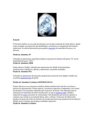 Esmeril
El Esmeril sintético es un oxido de aluminio con un bajo contenido de oxido férrico, dando
como resultado un mineral de alta durabilidad y resistencia en comparación del Esmeril
tradicional. Se utiliza básicamente para pulidos manuales de materiales ferrosos y no
ferrosos.
Óxido de Aluminio 19ª
Utilizado en operaciones específicas donde es necesaria la robustez del grano "A" con la
friabilidad del grano "38A".
Óxido de Aluminio 25DR
Grano abrasivo friable, indicado para operaciones de afilado de herramientas,
rectificaciones cilíndricas y planas y operaciones con puntas montadas.
Óxido de Aluminio 55A
Utilizado en operaciones de precisión, proporciona acción de corte rápido y friable con
excelente mantenimiento de perfil.
Óxidos de Aluminio Cerámicos (SEEDED GEL®)
Granos abrasivos con estructura cristalina submicrométrica derivada de un exclusivo
proceso de aglomeración. Poseen dureza y resistencia superiores comparados a los óxidos
de aluminio convencionales obtenidos por el proceso de fusión. Son indicados para la
utilización en materiales de difícil rectificación, en que la productividad, calidad y
reducción de costos necesitan ser minimizadas. Son producidos por proceso químico y
cerámico que resulta en un material denso, duro y robusto. El proceso de fabricación
produce un grano de óxido de aluminio de excepcional pureza que proporciona un abrasivo
afilado micro-cristalino que produce resultados superiores.
Óxido de Aluminio Cerámico
 