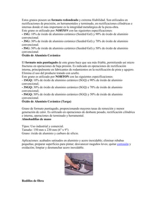 Estos granos poseen un formato redondeado y extrema friabilidad. Son utilizados en
rectificaciones de precisión, en herramentales y terminado, en rectificaciones cilíndricas e
internas donde el más importante es la integridad metalúrgica de la pieza-obra.
Este grano es utilizado por NORTON con las siguientes especificaciones:
- 1SG: 10% de óxido de aluminio cerámico (Seeded Gel) y 90% de óxido de aluminio
convencional.
- 3SG: 30% de óxido de aluminio cerámico (Seeded Gel) y 70% de óxido de aluminio
convencional.
- 5SG: 50% de óxido de aluminio cerámico (Seeded Gel) y 50% de óxido de aluminio
convencional.
Óxido de Aluminio Cerámico
El formato más puntiagudo de este grano hace que sea más friable, permitiendo así micro
fracturas en operaciones de baja presión. Es indicado en operaciones de rectificación
interna, principalmente en fabricantes de rodamientos en la rectificación de pista y agujero.
Elimina el uso del producto tratado con azufre.
Este grano es utilizado por NORTON con las siguientes especificaciones:
- 1SGQ: 10% de óxido de aluminio cerámico (SGQ) e 90% de óxido de aluminio
convencional;
- 3SGQ: 30% de óxido de aluminio cerámico (SGQ) e 70% de óxido de aluminio
convencional;
- 5SGQ: 50% de óxido de aluminio cerámico (SGQ) y 50% de óxido de aluminio
convencional.
Óxido de Aluminio Cerámico (Targa)
Grano de formato puntiagudo, proporcionando mayores tasas de remoción y menor
generación de calor. Es utilizado en operaciones de desbaste pesado, rectificación cilíndrica
e interna, operaciones de terminado y herramental.
Almohadillas de mano
Tipos: Uso industrial y comercial.
Tamaño: 150 mm x 230 mm (6" x 9")
Grano: óxido de aluminio y carburo de silicio.
Aplicaciones: acabados satinados en aluminio y acero inoxidable; eliminar rebabas
pequeñas; preparar superficies para pintar; desvanecer rasguños leves; quitar corrosión y
oxidación; limpiar y desmanchar acero inoxidable.
Rodillos de fibra
 
