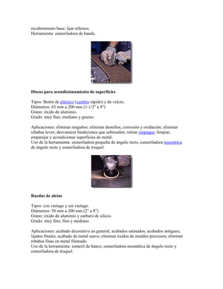 recubrimiento base; lijar rellenos.
Herramienta: esmeriladora de banda.
Discos para acondicionamiento de superficies
Tipos: Botón de plástico (cambio rápido) y de velcro.
Diámetros: 63 mm a 200 mm (1-1/2" a 8")
Grano: óxido de aluminio.
Grado: muy fino, mediano y grueso.
Aplicaciones: eliminar rasguños; eliminar destellos, corrosión y oxidación; eliminar
rebabas leves; desvanecer fundiciones que sobresalen; retirar empaque; limpiar,
emparejar y acondicionar superficies de metal.
Uso de la herramienta: esmeriladora pequeña de ángulo recto, esmeriladora neumática
de ángulo recto y esmeriladora de troquel.
Ruedas de aletas
Tipos: con vástago y sin vástago.
Diámetros: 50 mm a 200 mm (2" a 8")
Grano: óxido de aluminio y carburo de silicio.
Grado: muy fino, fino y mediano.
Aplicaciones: acabado decorativo en general; acabados satinados; acabados antiguos;
lijados finales; acabado de metal suave; eliminar óxidos de metales preciosos; eliminar
rebabas finas en metal fileteado.
Uso de la herramienta: esmeril de banco, esmeriladora neumática de ángulo recto y
esmeriladora de troquel.
 