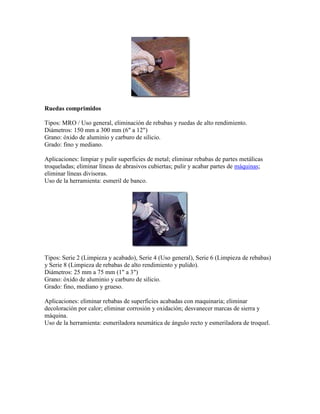 Ruedas comprimidos
Tipos: MRO / Uso general, eliminación de rebabas y ruedas de alto rendimiento.
Diámetros: 150 mm a 300 mm (6" a 12")
Grano: óxido de aluminio y carburo de silicio.
Grado: fino y mediano.
Aplicaciones: limpiar y pulir superficies de metal; eliminar rebabas de partes metálicas
troqueladas; eliminar líneas de abrasivos cubiertas; pulir y acabar partes de máquinas;
eliminar líneas divisoras.
Uso de la herramienta: esmeril de banco.
Tipos: Serie 2 (Limpieza y acabado), Serie 4 (Uso general), Serie 6 (Limpieza de rebabas)
y Serie 8 (Limpieza de rebabas de alto rendimiento y pulido).
Diámetros: 25 mm a 75 mm (1" a 3")
Grano: óxido de aluminio y carburo de silicio.
Grado: fino, mediano y grueso.
Aplicaciones: eliminar rebabas de superficies acabadas con maquinaria; eliminar
decoloración por calor; eliminar corrosión y oxidación; desvanecer marcas de sierra y
máquina.
Uso de la herramienta: esmeriladora neumática de ángulo recto y esmeriladora de troquel.
 