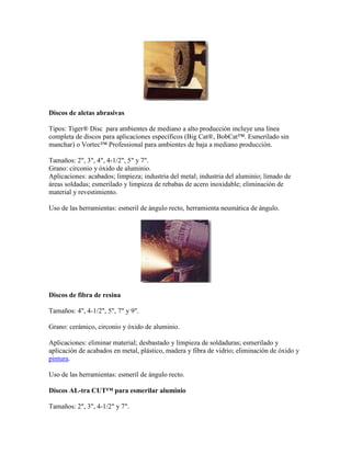 Discos de aletas abrasivas
Tipos: Tiger® Disc para ambientes de mediano a alto producción incluye una línea
completa de discos para aplicaciones específicos (Big Cat®, BobCat™. Esmerilado sin
manchar) o Vortec™ Professional para ambientes de baja a mediano producción.
Tamaños: 2", 3", 4", 4-1/2", 5" y 7".
Grano: circonio y óxido de aluminio.
Aplicaciones: acabados; limpieza; industria del metal; industria del aluminio; limado de
áreas soldadas; esmerilado y limpieza de rebabas de acero inoxidable; eliminación de
material y revestimiento.
Uso de las herramientas: esmeril de ángulo recto, herramienta neumática de ángulo.
Discos de fibra de resina
Tamaños: 4", 4-1/2", 5", 7" y 9".
Grano: cerámico, circonio y óxido de aluminio.
Aplicaciones: eliminar material; desbastado y limpieza de soldaduras; esmerilado y
aplicación de acabados en metal, plástico, madera y fibra de vidrio; eliminación de óxido y
pintura.
Uso de las herramientas: esmeril de ángulo recto.
Discos AL-tra CUT™ para esmerilar aluminio
Tamaños: 2", 3", 4-1/2" y 7".
 