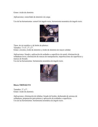 Grano: óxido de aluminio.
Aplicaciones: esmerilado de aluminio sin carga.
Uso de las herramientas: esmeril de ángulo recto, herramienta neumática de ángulo recto.
Tipos: de eje metálico y de botón de plástico.
Tamaños: 1-1/2", 2" y 3".
Grano: circonio, óxido de aluminio y óxido de aluminio de mayor calidad.
Aplicaciones: limado y aplicación de acabados a superficies de metal; eliminación de
soldaduras leves; eliminación de marcas de manipulación, imperfecciones de superficies y
marcas de fresado.
Uso de las herramientas: herramienta neumática de ángulo recto.
Discos TRIM-KUT®
Tamaños: 3" y 5".
Grano: óxido de aluminio.
Aplicaciones: eliminación de rebabas; limado de bordes; desbastado de uniones de
soldaduras; preparación para pintura y aplicación de acabados a superficies.
Uso de las herramientas: herramienta neumática de ángulo recto.
 