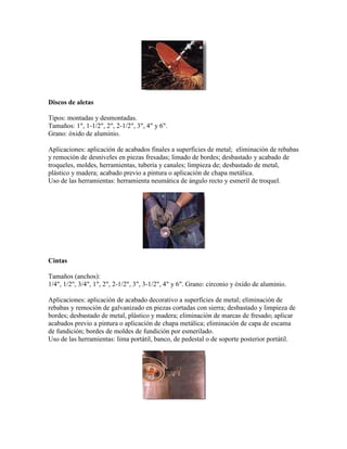 Discos de aletas
Tipos: montadas y desmontadas.
Tamaños: 1", 1-1/2", 2", 2-1/2", 3", 4" y 6".
Grano: óxido de aluminio.
Aplicaciones: aplicación de acabados finales a superficies de metal; eliminación de rebabas
y remoción de desniveles en piezas fresadas; limado de bordes; desbastado y acabado de
troqueles, moldes, herramientas, tubería y canales; limpieza de; desbastado de metal,
plástico y madera; acabado previo a pintura o aplicación de chapa metálica.
Uso de las herramientas: herramienta neumática de ángulo recto y esmeril de troquel.
Cintas
Tamaños (anchos):
1/4", 1/2", 3/4", 1", 2", 2-1/2", 3", 3-1/2", 4" y 6". Grano: circonio y óxido de aluminio.
Aplicaciones: aplicación de acabado decorativo a superficies de metal; eliminación de
rebabas y remoción de galvanizado en piezas cortadas con sierra; desbastado y limpieza de
bordes; desbastado de metal, plástico y madera; eliminación de marcas de fresado; aplicar
acabados previo a pintura o aplicación de chapa metálica; eliminación de capa de escama
de fundición; bordes de moldes de fundición por esmerilado.
Uso de las herramientas: lima portátil, banco, de pedestal o de soporte posterior portátil.
 