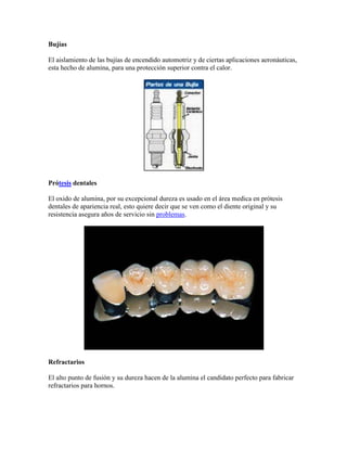 Bujías
El aislamiento de las bujías de encendido automotriz y de ciertas aplicaciones aeronáuticas,
esta hecho de alumina, para una protección superior contra el calor.
Prótesis dentales
El oxido de alumina, por su excepcional dureza es usado en el área medica en prótesis
dentales de apariencia real, esto quiere decir que se ven como el diente original y su
resistencia asegura años de servicio sin problemas.
Refractarios
El alto punto de fusión y su dureza hacen de la alumina el candidato perfecto para fabricar
refractarios para hornos.
 