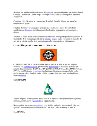 Netchem Inc. es el miembro más joven del grupo de compañías Peekay, que incluye Easton
Coatings Corporation, Golden Eagle Trading Co Ltd. y Peekay Holdings Ltd, operando
desde 1979.
Creado en 1991, Netchem se establece en Brantford, Canadá, al igual que todas las
compañías del grupo.
Netchem distribuye los productos químicos especializados a través del hemisferio
occidental, de almacenes estratégicamente localizados, para realizar entregas justo a
tiempo.
Netchem se ocupa de un amplio espectro de industrias, proveyendo productos químicos de
la calidad y de la pureza requerida por el cliente a precios bajos, con un nivel muy alto de
servicio al cliente; similar al de las multinacionales establecidas en este negocio.
COMPAÑÍA QUÍMICA INDUSTRIAL NEUMANN
COMPAÑÍA QUÍMICA INDUSTRIAL NEUMANN S.A. de C.V. Es una empresa
dedicada a la, comercialización, producción y distribución de productos químicos en
general. La permanencia de COMPAÑÍA QUÍMICA INDUSTRIAL NEUMANN S.A. de
C.V. Por casi 30 años en el mercado, han hecho de ella, una empresa confiable en los
productos que ofrece dando la mejor calidad en todos ellos, para total satisfacción de
nuestros clientes.
CONTYQUIM
Nuestra empresa cuenta con más de 10 años en el mercado ofreciendo materiales primas
químicas, contenedores y desarrollo de especialidades
Nos respaldan los mejores proveedores en el ámbito nacional e internacional, ellos nos
ayudan a mantener nuestro compromiso de CALIDAD, SERIEDAD y SERVICIO.
MARDUPOL
 