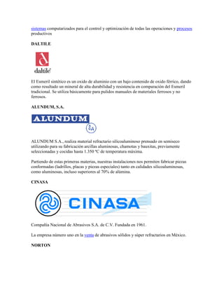 sistemas computarizados para el control y optimización de todas las operaciones y procesos
productivos
DALTILE
El Esmeril sintético es un oxido de aluminio con un bajo contenido de oxido férrico, dando
como resultado un mineral de alta durabilidad y resistencia en comparación del Esmeril
tradicional. Se utiliza básicamente para pulidos manuales de materiales ferrosos y no
ferrosos.
ALUNDUM, S.A.
ALUNDUM S.A., realiza material refractario silicoaluminoso prensado en semiseco
utilizando para su fabricación arcillas aluminosas, chamotas y bauxitas, previamente
seleccionadas y cocidas hasta 1.350 ºC de temperatura máxima.
Partiendo de estas primeras materias, nuestras instalaciones nos permiten fabricar piezas
conformadas (ladrillos, placas y piezas especiales) tanto en calidades silicoaluminosas,
como aluminosas, incluso superiores al 70% de alúmina.
CINASA
Compañía Nacional de Abrasivos S.A. de C.V. Fundada en 1961.
La empresa número uno en la venta de abrasivos sólidos y súper refractarios en México.
NORTON
 