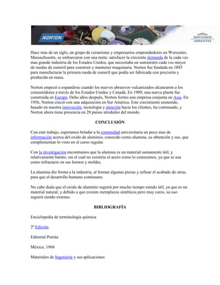 Hace mas de un siglo, un grupo de ceramistas y empresarios emprendedores en Worcester,
Massachusetts, se embarcaron con una meta: satisfacer la creciente demanda de la cada ves
mas grande industria de los Estados Unidos, que necesitaba un suministro cada ves mayor
de ruedas de esmeril para construir y mantener maquinaria. Norton fue fundada en 1885
para manufacturar la primera rueda de esmeril que podía ser fabricada con precisión y
producida en masa.
Norton empezó a expandirse cuando los nuevos abrasivos vulcanizados alcanzaron a los
consumidores a través de los Estados Unidos y Canadá. En 1909, una nueva planta fue
construida en Europa. Ocho años después, Norton formo una empresa conjunta en Asia. En
1956, Norton creció con una adquisición en Sur América. Este crecimiento sostenido,
basado en nuestra innovación, tecnología y atención hacia los clientes, ha continuado, y
Norton ahora tiene presencia en 28 países alrededor del mundo.
CONCLUSIÓN
Con este trabajo, esperamos brindar a la comunidad universitaria un poco mas de
información acerca del oxido de aluminio, conocido como alumina, su obtención y sus, que
complementan lo visto en el curso regular.
Con la investigación encontramos que la alumina es un material sumamente útil, y
relativamente barato, sin el cual no existiría el acero como lo conocemos, ya que se usa
como refractario en sus hornos y moldes.
La alumina dio forma a la industria, al formar algunas piezas y refinar el acabado de otras,
para que el desarrollo humano continuara.
No cabe duda que el oxido de aluminio seguirá por mucho tiempo siendo útil, ya que es un
material natural, y debido a que existen reemplazos sintéticos pero muy caros, su uso
seguirá siendo extenso.
BIBLIOGRAFÍA
Enciclopedia de terminología química
2ª Edición.
Editorial Porrúa
México, 1968
Materiales de Ingeniería y sus aplicaciones
 