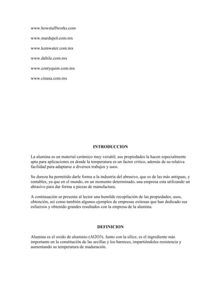 www.howstuffworks.com
www.mardupol.com.mx
www.kemwater.com.mx
www.daltile.com.mx
www.contyquim.com.mx
www.cinasa.com.mx
INTRODUCCION
La alumina es un material cerámico muy versátil, sus propiedades la hacen especialmente
apta para aplicaciones en donde la temperatura es un factor critico, además de su relativa
facilidad para adaptarse a diversos trabajos y usos.
Su dureza ha permitido darle forma a la industria del abrasivo, que es de las más antiguas, y
rentables, ya que en el mundo, en un momento determinado, una empresa esta utilizando un
abrasivo para dar forma a piezas de manufactura.
A continuación se presenta al lector una humilde recopilación de las propiedades, usos,
obtención, así como también algunos ejemplos de empresas exitosas que han dedicado sus
esfuerzos y obtenido grandes resultados con la empresa de la alumina.
DEFINICION
Alumina es el oxido de aluminio (Al2O3). Junto con la sílice, es el ingrediente más
importante en la constitución de las arcillas y los barnices, impartiéndoles resistencia y
aumentando su temperatura de maduración.
 