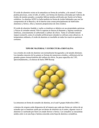 El oxido de aluminio existe en la naturaleza en forma de corindón, y de esmeril. Ciertas
piedras preciosas, como el rubí, el zafiro, son formas de alumina coloreadas por indicios de
óxidos de metales pesados; se pueden fabricar piedras artificiales por fusión en la llama
oxhídrica. La alumina Al2O3 se halla también en forma de óxidos hidratados que son los
componentes de la Bauxita y de la laterita (esta consta principalmente de hidróxidos
aluminico y ferrico, sílice y menores proporciones de otros óxidos).
El oxido de aluminio fundido y vuelto a cristalizar es idéntico en sus propiedades químicas
y físicas al corindón natural. Solo le superan en dureza al diamante y algunas sustancias
sintéticas, concretamente el carborundo o carburo de silicio. Tanto el corindón natural
impuro (esmeril), como el corindón artificial puro (alundo) se utilizan como abrasivos. A
temperatura ordinaria, el oxido de aluminio es insoluble en todos los reactivos químicos
comunes.
TIPO DE MATERIAL Y ESTRUCTURA CRISTALINA
Los cristales de oxido de aluminio son normalmente hexagonales y de tamaño diminuto.
Los tamaños mayores de los granos se forman de numerosos cristales, a diferencia de los
grandes granos monocristalinos del carburo de silicio. Su peso especifico de 3.95;
aproximadamente, y la dureza de hasta 2000 Knoop.
La estructura en forma de octaedro de alumina, en el cual 6 grupos hidroxilos (OH-)
o átomos de oxigeno están dispuestos de tal manera que cada uno forma un vértice de un
octaedro que se mantiene unido por un átomo de aluminio en el centro, algunas veces el
aluminio es sustituido por fierro en estado ferroso o ferrico. Los octaedros se encuentran
unidos entre si en una hoja o lamina conocida como hoja de alumina u octaédrica.
 
