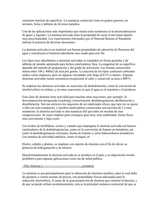 extensión máxima de superficie. La sustancia comercial viene en granos gruesos, en
terrones, bolas y tabletas de diversos tamaños.
Una de las aplicaciones más importantes que tienen estas sustancias es la desencadenacion
de gases y líquidos. La alumina activada tiene la propiedad de secar el aire hasta dejarle
muy poca humedad. Los experimentos efectuados por el National Bureau of Standards
indican la potencia de diversas desecantes.
La alumina activada es un material con buenas propiedades de adsorción de fluoruros del
agua y constituyen el material adsorbente mas usado para este fin.
Los tipos muy adsorbentes o aluminas activadas se expanden en forma granular y de
tabletas de tamaño apropiado para lechos catalizadores fijos. La magnitud de su superficie
depende del método de preparación y del grado de activación. Las formas comerciales
tienen entre 100 y 400m2 de área por gramo. La mayoría de los tipos contienen carbonato
sódico como impureza, pero en algunas variedades solo llega al 0.1% o menos. Algunas
aluminas activadas tienen resistencia excepcional al calor y conservan su área a 800°C.
Se emplean las aluminas activadas en reacciones de deshidratación, como la conversión de
alcohol etílico en etileno, y en otras reacciones en que el agua es el reactante o el producto.
Esta clase de alumina tiene actividad para muchas otras reacciones; por ejemplo: la
descomposición pirogenada (cracking), isomerización, deshidrogenacion, desfluoración y
desulfuración. Son tan estrictos los requisitos de un catalizador eficaz, que rara ves se ajusta
a ellos un solo compuesto, y muchos catalizadores comerciales son mezclas de 2 o mas
sustancias; la alumina activada es una sustancia útil que entra en muchas de esas
composiciones. Se suele emplear para conseguir gran área, más estabilidad, forma física
más conveniente y bajo costo.
Los óxidos de molibdeno, cromo y vanadio que impregnan la alumina activada son buenos
catalizadores de la deshidrogenacion, como en la conversión de butano en butadieno, así
como la deshidrogenacion ciclizante, fuente de tolueno y otros hidrocarburos aromáticos.
Los metales de actividad catalítica, como el níquel, el
Hierro, cobalto y platino, se emplean con soporte de alumina con el fin de elevar su
potencia de hidrogenación y de síntesis.
Desafortunadamente la alumina activada no se produce en el país y su adquisición resulta
prohibitiva para algunas aplicaciones como las de salud publica.
-Alfa Alumina ( , corindón)
La alumina se usa principalmente para la obtención de aluminio metálico, para lo cual debe
de ajustarse a ciertas normas de pureza, con propiedades físicas adecuadas para la
reducción electrolítica. A cause de la gran proporción de alumina que contiene la bauxita, y
de que se puede refinar económicamente, esta es la principal sustancia comercial de que se
 