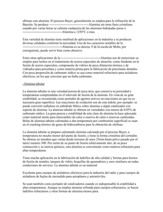 obtiene esta alumina. El proceso Bayer, generalmente se emplea para la refinación de la
Bauxita. Se produce -Alumina sin otras fases cristalinas
cuando por varias horas se calienta cualquiera de las aluminas hidratadas puras o
-Alumina a 1250°C o mas.
Esta variedad de alumina tiene multitud de aplicaciones en la industria y se producen
diversas calidades conforme la necesidad. Uno de los caracteres notables de la
-Alumina es su dureza, 9 de la escala de Mohs; por
consiguiente, puede servir bien como abrasivo.
Entre otras aplicaciones de la -Alumina son de mencionar su
empleo para lechos en el tratamiento de aceros especiales de aleación, como fundente en la
fusión de aceros especiales, componente de vidrios de poca dilatación térmica y de
vidriados para porcelana y como materia prima para la fabricación de porcelanas dentales.
Con poca proporción de carbonato sódico se usa como material refractario para aisladores
eléctricos, en los que conviene que no halla carbonato.
-Alumina tabular
La alumina tabular es una variedad porosa de poca área, que conserva su porosidad a
temperaturas comprendidas en el intervalo de fusión de la alumina. En vista de su gran
estabilidad, se recomienda como portador de agentes activos en reacciones en que no es
necesaria gran superficie. Las reacciones de oxidación son de esta índole; por ejemplo: se
puede convertir naftaleno en anhídrido ftálico sobre alumina o algún catalizador con
soporte de alumina. La alumina tabular se obtiene en variedades con menos de 0.05% de
carbonato sódico. La gran pureza y estabilidad de esta clase de alumina la hace adecuada
como material inerte para intercambio de calor o reserva de calor a reservas catalizadas.
Bolas de alumina tabular calentadas a alta temperatura por combustión superficial se usan
en el cracking térmico de gases de hidrocarburos para la obtención de olefinas.
La alumina tabular se prepara calentando alumina calcinada por el proceso Bayer, a
temperatura no mucho menor del punto de fusión, y tiene la forma cristalina del corindón.
Se obtiene en tamaños que varían desde terrones de unos 25mm hasta polvo pasado por el
tamiz numero 300. Por razón de su punto de fusión relativamente alto, de su poca
contracción y su inercia química, esta alumina es conveniente como materia refractaria para
altas temperaturas.
Tiene mucha aplicación en la fabricación de ladrillos de alta calidad y formas para hornos
de fusión de metales, tanques de vidrio, boquillas de quemadores y usos similares en rudas
condiciones de servicio. La alumina tabular es un material
Excelente para cuerpos de aisladores eléctricos para la industria del radio y para cuerpos de
aisladores de bujías de encendido para aeroplanos y automóviles.
Se usan también como portador de catalizadores cuando es indispensable la estabilidad a
altas temperaturas. Aunque se emplea alumina refinada para cuerpos refractarios, se hacen
ladrillos refractarios y otras formas de alumina menos pura.
 