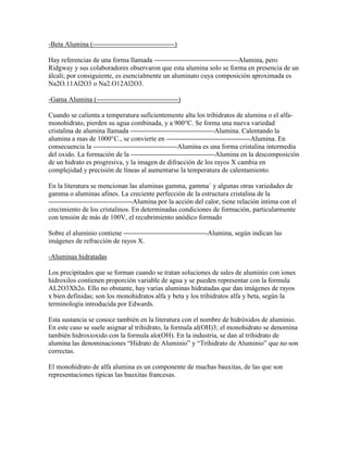 -Beta Alumina ( )
Hay referencias de una forma llamada -Alumina, pero
Ridgway y sus colaboradores observaron que esta alumina solo se forma en presencia de un
álcali; por consiguiente, es esencialmente un aluminato cuya composición aproximada es
Na2O.11Al2O3 o Na2.O12Al2O3.
-Gama Alumina ( )
Cuando se calienta a temperatura suficientemente alta los trihidratos de alumina o el alfa-
monohidrato, pierden su agua combinada, y a 900°C. Se forma una nueva variedad
cristalina de alumina llamada -Alumina. Calentando la
alumina a mas de 1000°C., se convierte en -Alumina. En
consecuencia la -Alumina es una forma cristalina intermedia
del oxido. La formación de la -Alumina en la descomposición
de un hidrato es progresiva, y la imagen de difracción de los rayos X cambia en
complejidad y precisión de líneas al aumentarse la temperatura de calentamiento.
En la literatura se mencionan las aluminas gamma, gamma´ y algunas otras variedades de
gamma o aluminas afines. La creciente perfección de la estructura cristalina de la
-Alumina por la acción del calor, tiene relación intima con el
crecimiento de los cristalinos. En determinadas condiciones de formación, particularmente
con tensión de más de 100V, el recubrimiento anódico formado
Sobre el aluminio contiene -Alumina, según indican las
imágenes de refracción de rayos X.
-Aluminas hidratadas
Los precipitados que se forman cuando se tratan soluciones de sales de aluminio con iones
hidroxilos contienen proporción variable de agua y se pueden representar con la formula
AL2O3Xh2o. Ello no obstante, hay varias aluminas hidratadas que dan imágenes de rayos
x bien definidas; son los monohidratos alfa y beta y los trihidratos alfa y beta, según la
terminología introducida por Edwards.
Esta sustancia se conoce también en la literatura con el nombre de hidróxidos de aluminio.
En este caso se suele asignar al trihidrato, la formula al(OH)3; el monohidrato se denomina
también hidroxioxido con la formula alo(OH). En la industria, se dan al trihidrato de
alumina las denominaciones “Hidrato de Aluminio” y “Trihidrato de Aluminio” que no son
correctas.
El monohidrato de alfa alumina es un componente de muchas bauxitas, de las que son
representaciones típicas las bauxitas francesas.
 