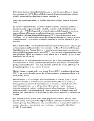Se forma rápidamente calentando el alfa trihidrato en solución acuosa diluida de álcali a
temperatura de unos 200°C. El monohidrato preparado de esta manera tiene de ordinario
cristales sumamente finos, da al tacto sensación parecida a la
Del talco y embadurna el vidrio. Su densidad aparente es muy baja, hasta de 80 gramos
/dm3.
La conversión de alfa trihidrato en alfa monohidrato se efectúa lentamente calentando y
dejando envejecer suspensiones de los trihidratos en álcali diluida a temperaturas algo
menores a los 100°C. Por lo general, se forma algo de monohidrato cuando se expulsa el
agua combinada del trihidrato por calentamiento en aire a temperaturas de 300 a
400Cuando se calienta el alfa monohidrato a unos 450°C pierde rápidamente el agua
combinada y por lo común se observa una detención térmica a esa temperatura en la curva
de calentamiento. El monohidrato se disuelve con menos facilidad en acido y álcali que el
trihidrato.
El monohidrato de beta alumina se halla en la naturaleza en forma de mineral diásporo, que
suele estar contaminado con arcilla y otros minerales y es difícil de obtener en forma pura.
Según Laubengayer y Weisz, el diásporo se forma lentamente calentando gama alumina o
alfa monohidrato en agua a presión, a unos 400°C, en presencia de cristales de diásporo que
sirven de núcleo. El beta monohidrato es menos soluble que la forma alfa y se convierte en
alfa alumina por calcinación.
El trihidrato de alfa alumina es el trihidrato cristalino que se produce en el proceso Bayer
mediante siembra de núcleos y enfriamiento de la solución de aluminato sódico obtenido
por digestión de la bauxita. Se halla en la naturaleza en forma del mineral gibbsita y es el
principal componente de una variedad de bauxita.
El alfa trihidrato empieza a perder agua al pasar de unos 150°C; la perdida es rápida hacia
300°C y por lo general se observa una detención térmica a esta temperatura en la curva de
temperatura y tiempo.
El alfa trihidrato se usa mucho para producir compuestos de aluminio, como el sulfato
aluminico sin hierro, el aluminato sódico, el sulfato aluminico básico, el cloruro y el
fosfato, puesto que reacciona fácilmente con ácidos inorgánicos y álcalis fuertes. Otras
importantes aplicaciones son la fabricación de vidrio, esmaltes vítreos, esmaltes de
cerámica, artículos de cerámica y vidriados para porcelana. Añadiendo este hidrato al
vidrio, aumenta la resistencia mecánica de esta y su resistencia al choque térmico, y el
vidrio se hace más resistente a la desvitrificación, a los agentes atmosféricos y al ataque de
líquidos.
Este trihidrato es buena materia prima para la preparación de alumina activada. En la
precipitación del hidrato por medio del proceso Bayer, los tanques quedan revestidos de
una capa gruesa y dura del trihidrato. Este material machacado para convertirlo en terrones
y granos y calentado para expulsar el agua combinada, es un magnifico adsorbente y
portador de catalizadores.
 