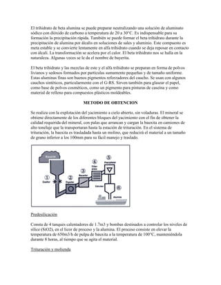 El trihidrato de beta alumina se puede preparar neutralizando una solución de aluminato
sódico con dióxido de carbono a temperatura de 20 a 30°C. Es indispensable para su
formación la precipitación rápida. También se puede formar el beta trihidrato durante la
precipitación de alumina por álcalis en soluciones de sales y aluminio. Este compuesto es
meta estable y se convierte lentamente en alfa trihidrato cuando se deja reposar en contacto
con álcali. La transformación se acelera por el calor. El beta trihidrato nos se halla en la
naturaleza. Algunas veces se le da el nombre de bayerita.
El beta trihidrato y las mezclas de este y el alfa trihidrato se preparan en forma de polvos
livianos y sedosos formados por partículas sumamente pequeñas y de tamaño uniforme.
Estas aluminas finas son buenos pigmentos reforzadores del caucho. Se usan con algunos
cauchos sintéticos, particularmente con el G-RS. Sirven también para glasear el papel,
como base de polvos cosméticos, como un pigmento para pinturas de caseína y como
material de relleno para compuestos plásticos moldeables.
METODO DE OBTENCION
Se realiza con la explotación del yacimiento a cielo abierto, sin voladuras. El mineral se
obtiene directamente de los diferentes bloques del yacimiento con el fin de obtener la
calidad requerida del mineral, con palas que arrancan y cargan la bauxita en camiones de
alto tonelaje que la transportaran hasta la estación de trituración. En el sistema de
trituración, la bauxita es trasladada hasta un molino, que reducirá el material a un tamaño
de grano inferior a los 100mm para su fácil manejo y traslado.
Predesilicación
Consta de 4 tanques calentadores de 1.7m3 y bombas destinados a controlar los niveles de
sílice (SiO2), en el licor de proceso y la alumina. El proceso consiste en elevar la
temperatura de 650m3/h de pulpa de bauxita a la temperatura de 100°C, manteniéndola
durante 8 horas, al tiempo que se agita el material.
Trituración y molienda
 