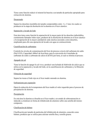 Tiene como función reducir el mineral de bauxita a un tamaño de partículas apropiado para
extracción de alumina.
Desarenado
Separa los desechos insolubles de tamaño comprendidos entre .1 y .5 mm, los cuales se
producen en la etapa de disolución de la alumina en el licor cáustico.
Separación y lavado de lodo
Esta área tiene como función la separación de la mayor parte de los desechos indisolubles,
comúnmente llamados lodos rojos, producto de la disolución de alumina en el licor cáustico
y la recuperación de la mayor cantidad de soda cáustica asociada a estos desechos,
empleando para ello una operación de lavado con agua en contracorriente.
Caustificación de carbonatos
Controla los niveles de contaminación del licor de proceso a través del carbonato de sodio
(Na2 CO3). Capacidad: 600m3 de licor/hora, para la conversión de 4 toneladas de
carbonato de sodio a carbonato de calcio (CaCO3) por hora, el cual se elimina el proceso.
Apagado de cal
Tiene la función de apagar la cal viva y producir una lechada de hidróxido de calcio que se
utiliza en la separación y lavado del lodo, en la caustificacion de carbonatos y la filtración
de seguridad.
Filtración de seguridad
Separa las trazas el lodo rojo en el licor madre saturado en alumina.
Enfriamiento por expansión
Opera la reducción de la temperatura del licor madre al valor requerido para el proceso de
precipitación de alumina.
Precipitación
En esta área la alumina es disuelta en el licor madre y en estado de sobresaturación es
inducida a cristalizar en forma de trihidroxido de aluminio sobre una semilla del mismo
compuesto.
Clasificación de hidrato
Clasificación por tamaño de partículas del trihidroxido de aluminio, conocido como
hidrato, producto que se utiliza para calcinar semilla fina y semilla gruesa.
 