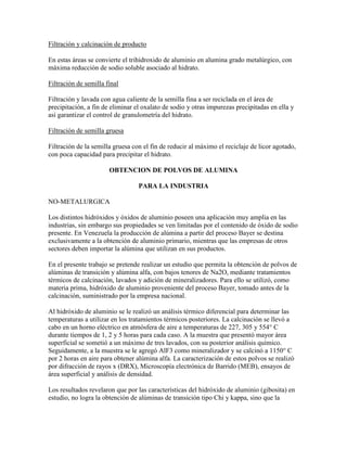 Filtración y calcinación de producto
En estas áreas se convierte el trihidroxido de aluminio en alumina grado metalúrgico, con
máxima reducción de sodio soluble asociado al hidrato.
Filtración de semilla final
Filtración y lavada con agua caliente de la semilla fina a ser reciclada en el área de
precipitación, a fin de eliminar el oxalato de sodio y otras impurezas precipitadas en ella y
así garantizar el control de granulometría del hidrato.
Filtración de semilla gruesa
Filtración de la semilla gruesa con el fin de reducir al máximo el reciclaje de licor agotado,
con poca capacidad para precipitar el hidrato.
OBTENCION DE POLVOS DE ALUMINA
PARA LA INDUSTRIA
NO-METALURGICA
Los distintos hidróxidos y óxidos de aluminio poseen una aplicación muy amplia en las
industrias, sin embargo sus propiedades se ven limitadas por el contenido de óxido de sodio
presente. En Venezuela la producción de alúmina a partir del proceso Bayer se destina
exclusivamente a la obtención de aluminio primario, mientras que las empresas de otros
sectores deben importar la alúmina que utilizan en sus productos.
En el presente trabajo se pretende realizar un estudio que permita la obtención de polvos de
alúminas de transición y alúmina alfa, con bajos tenores de Na2O, mediante tratamientos
térmicos de calcinación, lavados y adición de mineralizadores. Para ello se utilizó, como
materia prima, hidróxido de aluminio proveniente del proceso Bayer, tomado antes de la
calcinación, suministrado por la empresa nacional.
Al hidróxido de aluminio se le realizó un análisis térmico diferencial para determinar las
temperaturas a utilizar en los tratamientos térmicos posteriores. La calcinación se llevó a
cabo en un horno eléctrico en atmósfera de aire a temperaturas de 227, 305 y 554° C
durante tiempos de 1, 2 y 5 horas para cada caso. A la muestra que presentó mayor área
superficial se sometió a un máximo de tres lavados, con su posterior análisis químico.
Seguidamente, a la muestra se le agregó AlF3 como mineralizador y se calcinó a 1150° C
por 2 horas en aire para obtener alúmina alfa. La caracterización de estos polvos se realizó
por difracción de rayos x (DRX), Microscopía electrónica de Barrido (MEB), ensayos de
área superficial y análisis de densidad.
Los resultados revelaron que por las características del hidróxido de aluminio (gibosita) en
estudio, no logra la obtención de alúminas de transición tipo Chi y kappa, sino que la
 