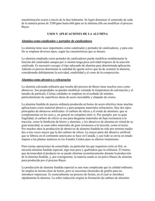transformación ocurre a través de la fase bohemita. Se logró disminuir el contenido de soda
de la materia prima de 3200 ppm hasta 660 ppm en la alúmina alfa sin modificar el proceso
Bayer.
USOS Y APLICACIONES DE LA ALUMINA
Alumina como catalizador y portador de catalizadores
La alumina tiene usos importantes como catalizador y portador de catalizadores, y para este
fin se emplean diversos tipos, según las características que se deseen.
La alumina empleada como portador de catalizadores puede modificar notablemente la
función del catalizador aunque por si misma tenga poca actividad respecto de la reacción
catalizada. Es necesario escoger el tipo adecuado de alumina para determinada aplicación.
Además es preciso determinar la cantidad de agente activo que ha de sostener la alumina,
considerando debidamente la actividad, estabilidad y el costo de la composición.
Alumina como abrasivo y refractarios
La alumina calcinada ordinaria que resulta del proceso de Bayer tiene muchos usos como
abrasivos. Sus propiedades su pueden modificar variando la temperatura de calcinación y el
tamaño de partícula. Ciertas calidades se emplean en el acabado de metales,
particularmente de superficies duras de acero inoxidable y chapado de cromo.
La alumina fundida de pureza ordinaria producida en horno de acero eléctrico tiene muchas
aplicaciones como material abrasivo y para preparar materiales refractarios. Hay dos tipos
principales de abrasivos artificiales: el carburo de silicio y el oxido de aluminio, que se
complementan en los usos y, en general no compiten entre si. Por ejemplo, por su gran
fragilidad, el carburo de silicio se usa para desgastar materiales de baja resistencia a la
tracción, como la fundición de hierro y aluminio, y los abrasivos de alumina en virtud de su
gran tenacidad, se usan sobre materiales de gran resistencia a la tracción, como el acero.
Por muchos años la producción de abrasivos de alumina fundida ha sido por termino medio
dos o tres veces mayor que la del carburo de silicio. La mayor parte del abrasivo artificial
que se fabrica en el continente americano se hace en Canadá, y casi todo se envía en estado
impuro a las plantas matrices en los Estados Unidos para su ulterior tratamiento.
Para ciertas operaciones de esmerilado, en particular las que requieren corte en frió, se
necesita alumina fundida especial, algo mas pura y quebradiza que la ordinaria. El titanio,
que da tenacidad al producto no se puede eliminar económicamente durante la producción
de la alumina fundida, y, por consiguiente, la materia usada es un polvo blanco de alumina
pura producida por el proceso Bayer.
La producción de alumina fundida especial es aun mas complicada que la calidad ordinaria.
Se emplea la misma clase de horno, pero se necesitan electrodos de grafito para no
introducir impurezas. Es esencialmente un proceso de fusión, en el cual se introduce
rápidamente la alumina. La sobre reducción origina la formación de carburo de aluminio
 