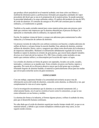 que produce efecto perjudicial en el material acabado; este tiene color casi blanco y
multitud de diminutos poros y perforaciones formados por pequeñas cantidades de vapor
procedente del álcali que se usa en la preparación de la materia prima. Se puede aumentar
la porosidad añadiendo a la carga carbonato sódico. El análisis del producto da mas de 99%
de oxido de aluminio. El consumo de energía es 50 a 60% del consumo para la calidad
ordinaria, y el rendimiento es grande.
También se ha usado corindón natural puro como materia prima para este proceso, pero
dado que contiene más impurezas que la alumina obtenida por el proceso de Bayer, la
operación es intermedia entre la ordinaria y la especial arriba
Escrita. Se emplean virutas de hierro y cocque con adiciones para contrarrestar la sobre
reducción y la formación de carburo de aluminio.
Un proceso reciente de reducción con carbono comienza con bauxita y emplea adiciones de
sulfuro de hierro y cal para formar la mezcla fundida. Esta, además de alumina, contiene
sulfuros de aluminio, hierro, calcio y magnesio que obran como disolventes de la alumina y
de impurezas indeseables. Mediante el enfriamiento debidamente regulado de la mezcla
fundida se separa la alumina en cristales de gran pureza, que crecen hasta adquirir tamaños
diversos en el intervalo de los tamices 10 y 200. Estos cristales están incluidos en una
matriz que contiene sulfuro y se descompone por la acción del vapor o el agua.
Los cristales de alumina en forma de granos son separados, lavados con acido, secados,
tamizados, y entonces ya se pueden usar. Estos cristales sin poros son fuertes, ásperos y
aguzados. Por razón de su eficiencia abrasiva mayor que la del grano que se produce
triturando lingotes de alumina fundida, el material es particularmente eficaz para las ruedas
que sirven para esmerilar aceros de gran resistencia.
CONCLUSION
Con este trabajo, esperamos brindar a la comunidad universitaria un poco mas de
información acerca del oxido de aluminio, conocido como alumina, su obtención y sus, que
complementan lo visto en el curso regular.
Con la investigación encontramos que la alumina es un material sumamente útil, y
relativamente barato, sin el cual no existiría el acero como lo conocemos, ya que se usa
como refractario en sus hornos y moldes.
La alumina dio forma a la industria, al formar algunas piezas y refinar el acabado de otras,
para que el desarrollo humano continuara.
No cabe duda que el oxido de aluminio seguirá por mucho tiempo siendo útil, ya que es un
material natural, y debido a que existen reemplazos sintéticos pero muy caros, su uso
seguirá siendo extenso.
 