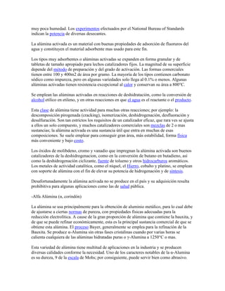 muy poca humedad. Los experimentos efectuados por el National Bureau of Standards
indican la potencia de diversas desecantes.
La alúmina activada es un material con buenas propiedades de adsorción de fluoruros del
agua y constituyen el material adsorbente mas usado para este fin.
Los tipos muy adsorbentes o alúminas activadas se expanden en forma granular y de
tabletas de tamaño apropiado para lechos catalizadores fijos. La magnitud de su superficie
depende del método de preparación y del grado de activación. Las formas comerciales
tienen entre 100 y 400m2 de área por gramo. La mayoría de los tipos contienen carbonato
sódico como impureza, pero en algunas variedades solo llega al 0.1% o menos. Algunas
alúminas activadas tienen resistencia excepcional al calor y conservan su área a 800°C.
Se emplean las alúminas activadas en reacciones de deshidratación, como la conversión de
alcohol etílico en etileno, y en otras reacciones en que el agua es el reactante o el producto.
Esta clase de alúmina tiene actividad para muchas otras reacciones; por ejemplo: la
descomposición pirogenada (cracking), isomerización, deshidrogenación, desfluoración y
desulfuración. Son tan estrictos los requisitos de un catalizador eficaz, que rara ves se ajusta
a ellos un solo compuesto, y muchos catalizadores comerciales son mezclas de 2 o mas
sustancias; la alúmina activada es una sustancia útil que entra en muchas de esas
composiciones. Se suele emplear para conseguir gran área, más estabilidad, forma física
más conveniente y bajo costo.
Los óxidos de molibdeno, cromo y vanadio que impregnan la alúmina activada son buenos
catalizadores de la deshidrogenacion, como en la conversión de butano en butadieno, así
como la deshidrogenación ciclizante, fuente de tolueno y otros hidrocarburos aromáticos.
Los metales de actividad catalítica, como el níquel, el Hierro, cobalto y platino, se emplean
con soporte de alúmina con el fin de elevar su potencia de hidrogenación y de síntesis.
Desafortunadamente la alúmina activada no se produce en el país y su adquisición resulta
prohibitiva para algunas aplicaciones como las de salud pública.
-Alfa Alúmina (α, corindón)
La alúmina se usa principalmente para la obtención de aluminio metálico, para lo cual debe
de ajustarse a ciertas normas de pureza, con propiedades físicas adecuadas para la
reducción electrolítica. A cause de la gran proporción de alúmina que contiene la bauxita, y
de que se puede refinar económicamente, esta es la principal sustancia comercial de que se
obtiene esta alúmina. El proceso Bayer, generalmente se emplea para la refinación de la
Bauxita. Se produce α-Alumina sin otras fases cristalinas cuando por varias horas se
calienta cualquiera de las alúminas hidratadas puras o γ-Alumina a 1250°C o mas.
Esta variedad de alúmina tiene multitud de aplicaciones en la industria y se producen
diversas calidades conforme la necesidad. Uno de los caracteres notables de la α-Alumina
es su dureza, 9 de la escala de Mohs; por consiguiente, puede servir bien como abrasivo.
 