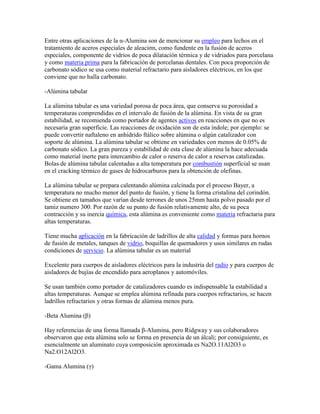 Entre otras aplicaciones de la α-Alumina son de mencionar su empleo para lechos en el
tratamiento de aceros especiales de aleaciσn, como fundente en la fusión de aceros
especiales, componente de vidrios de poca dilatación térmica y de vidriados para porcelana
y como materia prima para la fabricación de porcelanas dentales. Con poca proporción de
carbonato sódico se usa como material refractario para aisladores eléctricos, en los que
conviene que no halla carbonato.
-Alúmina tabular
La alúmina tabular es una variedad porosa de poca área, que conserva su porosidad a
temperaturas comprendidas en el intervalo de fusión de la alúmina. En vista de su gran
estabilidad, se recomienda como portador de agentes activos en reacciones en que no es
necesaria gran superficie. Las reacciones de oxidación son de esta índole; por ejemplo: se
puede convertir naftaleno en anhídrido ftálico sobre alúmina o algún catalizador con
soporte de alúmina. La alúmina tabular se obtiene en variedades con menos de 0.05% de
carbonato sódico. La gran pureza y estabilidad de esta clase de alúmina la hace adecuada
como material inerte para intercambio de calor o reserva de calor a reservas catalizadas.
Bolas de alúmina tabular calentadas a alta temperatura por combustión superficial se usan
en el cracking térmico de gases de hidrocarburos para la obtención de olefinas.
La alúmina tabular se prepara calentando alúmina calcinada por el proceso Bayer, a
temperatura no mucho menor del punto de fusión, y tiene la forma cristalina del corindón.
Se obtiene en tamaños que varían desde terrones de unos 25mm hasta polvo pasado por el
tamiz numero 300. Por razón de su punto de fusión relativamente alto, de su poca
contracción y su inercia química, esta alúmina es conveniente como materia refractaria para
altas temperaturas.
Tiene mucha aplicación en la fabricación de ladrillos de alta calidad y formas para hornos
de fusión de metales, tanques de vidrio, boquillas de quemadores y usos similares en rudas
condiciones de servicio. La alúmina tabular es un material
Excelente para cuerpos de aisladores eléctricos para la industria del radio y para cuerpos de
aisladores de bujías de encendido para aeroplanos y automóviles.
Se usan también como portador de catalizadores cuando es indispensable la estabilidad a
altas temperaturas. Aunque se emplea alúmina refinada para cuerpos refractarios, se hacen
ladrillos refractarios y otras formas de alúmina menos pura.
-Beta Alumina (β)
Hay referencias de una forma llamada β-Alumina, pero Ridgway y sus colaboradores
observaron que esta alúmina solo se forma en presencia de un álcali; por consiguiente, es
esencialmente un aluminato cuya composición aproximada es Na2O.11Al2O3 o
Na2.O12Al2O3.
-Gama Alumina (γ)
 