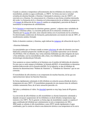 Cuando se calienta a temperatura suficientemente alta los trihidratos de alumina o el alfa-
monohidrato, pierden su agua combinada, y a 900°C. Se forma una nueva variedad
cristalina de alumina llamada γ-Alumina. Calentando la alumina a mas de 1000°C., se
convierte en α-Alumina. En consecuencia la γ-Alumina es una forma cristalina intermedia
del oxido. La formación de la γ-Alumina en la descomposición de un hidrato es progresiva,
y la imagen de difracción de los rayos X cambia en complejidad y precisión de líneas al
aumentarse la temperatura de calentamiento.
En la literatura se mencionan las aluminas gamma, gamma´ y algunas otras variedades de
gamma o aluminas afines. La creciente perfección de la estructura cristalina de la γ-
Alumina por la acción del calor, tiene relación intima con el crecimiento de los cristalinos.
En determinadas condiciones de formación, particularmente con tensión de más de 100V, el
recubrimiento anódico formado
Sobre el aluminio contiene γ-Alumina, segϊn indican las imágenes de refracción de rayos X.
-Aluminas hidratadas
Los precipitados que se forman cuando se tratan soluciones de sales de aluminio con iones
hidroxilos contienen proporción variable de agua y se pueden representar con la formula
AL2O3Xh2o. Ello no obstante, hay varias aluminas hidratadas que dan imágenes de rayos
x bien definidas; son los monohidratos alfa y beta y los trihidratos alfa y beta, según la
terminología introducida por Edwards.
Esta sustancia se conoce también en la literatura con el nombre de hidróxidos de aluminio.
En este caso se suele asignar al trihidrato, la formula al(OH)3; el monohidrato se denomina
también hidroxioxido con la formula alo(OH). En la industria, se dan al trihidrato de
alumina las denominaciones "Hidrato de Aluminio" y "Trihidrato de Aluminio" que no son
correctas.
El monohidrato de alfa alumina es un componente de muchas bauxitas, de las que son
representaciones típicas las bauxitas francesas.
Se forma rápidamente calentando el alfa trihidrato en solución acuosa diluida de álcali a
temperatura de unos 200°C. El monohidrato preparado de esta manera tiene de ordinario
cristales sumamente finos, da al tacto sensación parecida a la
Del talco y embadurna el vidrio. Su densidad aparente es muy baja, hasta de 80 gramos
/dm3.
La conversión de alfa trihidrato en alfa monohidrato se efectúa lentamente calentando y
dejando envejecer suspensiones de los trihidratos en álcali diluida a temperaturas algo
menores a los 100°C. Por lo general, se forma algo de monohidrato cuando se expulsa el
agua combinada del trihidrato por calentamiento en aire a temperaturas de 300 a
400Cuando se calienta el alfa monohidrato a unos 450°C pierde rápidamente el agua
combinada y por lo común se observa una detención térmica a esa temperatura en la curva
 