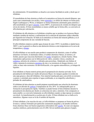de calentamiento. El monohidrato se disuelve con menos facilidad en acido y álcali que el
trihidrato.
El monohidrato de beta alumina se halla en la naturaleza en forma de mineral diásporo, que
suele estar contaminado con arcilla y otros minerales y es difícil de obtener en forma pura.
Según Laubengayer y Weisz, el diásporo se forma lentamente calentando gama alumina o
alfa monohidrato en agua a presión, a unos 400°C, en presencia de cristales de diásporo que
sirven de núcleo. El beta monohidrato es menos soluble que la forma alfa y se convierte en
alfa alumina por calcinación.
El trihidrato de alfa alumina es el trihidrato cristalino que se produce en el proceso Bayer
mediante siembra de núcleos y enfriamiento de la solución de aluminato sódico obtenido
por digestión de la bauxita. Se halla en la naturaleza en forma del mineral gibbsita y es el
principal componente de una variedad de bauxita.
El alfa trihidrato empieza a perder agua al pasar de unos 150°C; la perdida es rápida hacia
300°C y por lo general se observa una detención térmica a esta temperatura en la curva de
temperatura y tiempo.
El alfa trihidrato se usa mucho para producir compuestos de aluminio, como el sulfato
aluminico sin hierro, el aluminato sódico, el sulfato aluminico básico, el cloruro y el
fosfato, puesto que reacciona fácilmente con ácidos inorgánicos y álcalis fuertes. Otras
importantes aplicaciones son la fabricación de vidrio, esmaltes vítreos, esmaltes de
cerámica, artículos de cerámica y vidriados para porcelana. Añadiendo este hidrato al
vidrio, aumenta la resistencia mecánica de esta y su resistencia al choque térmico, y el
vidrio se hace más resistente a la desvitrificación, a los agentes atmosféricos y al ataque de
líquidos.
Este trihidrato es buena materia prima para la preparación de alumina activada. En la
precipitación del hidrato por medio del proceso Bayer, los tanques quedan revestidos de
una capa gruesa y dura del trihidrato. Este material machacado para convertirlo en terrones
y granos y calentado para expulsar el agua combinada, es un magnifico adsorbente y
portador de catalizadores.
El trihidrato de beta alumina se puede preparar neutralizando una solución de aluminato
sódico con dióxido de carbono a temperatura de 20 a 30°C. Es indispensable para su
formación la precipitación rápida. También se puede formar el beta trihidrato durante la
precipitación de alumina por álcalis en soluciones de sales y aluminio. Este compuesto es
meta estable y se convierte lentamente en alfa trihidrato cuando se deja reposar en contacto
con álcali. La transformación se acelera por el calor. El beta trihidrato nos se halla en la
naturaleza. Algunas veces se le da el nombre de bayerita.
El beta trihidrato y las mezclas de este y el alfa trihidrato se preparan en forma de polvos
livianos y sedosos formados por partículas sumamente pequeñas y de tamaño uniforme.
Estas aluminas finas son buenos pigmentos reforzadores del caucho. Se usan con algunos
cauchos sintéticos, particularmente con el G-RS. Sirven también para glasear el papel,
 