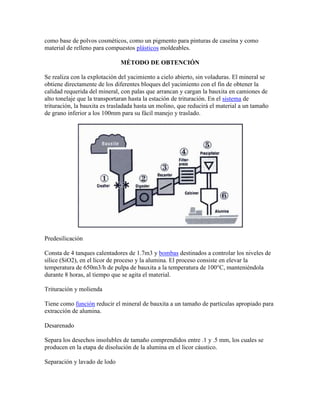 como base de polvos cosméticos, como un pigmento para pinturas de caseína y como
material de relleno para compuestos plásticos moldeables.
MÉTODO DE OBTENCIÓN
Se realiza con la explotación del yacimiento a cielo abierto, sin voladuras. El mineral se
obtiene directamente de los diferentes bloques del yacimiento con el fin de obtener la
calidad requerida del mineral, con palas que arrancan y cargan la bauxita en camiones de
alto tonelaje que la transportaran hasta la estación de trituración. En el sistema de
trituración, la bauxita es trasladada hasta un molino, que reducirá el material a un tamaño
de grano inferior a los 100mm para su fácil manejo y traslado.
Predesilicación
Consta de 4 tanques calentadores de 1.7m3 y bombas destinados a controlar los niveles de
sílice (SiO2), en el licor de proceso y la alumina. El proceso consiste en elevar la
temperatura de 650m3/h de pulpa de bauxita a la temperatura de 100°C, manteniéndola
durante 8 horas, al tiempo que se agita el material.
Trituración y molienda
Tiene como función reducir el mineral de bauxita a un tamaño de partículas apropiado para
extracción de alumina.
Desarenado
Separa los desechos insolubles de tamaño comprendidos entre .1 y .5 mm, los cuales se
producen en la etapa de disolución de la alumina en el licor cáustico.
Separación y lavado de lodo
 