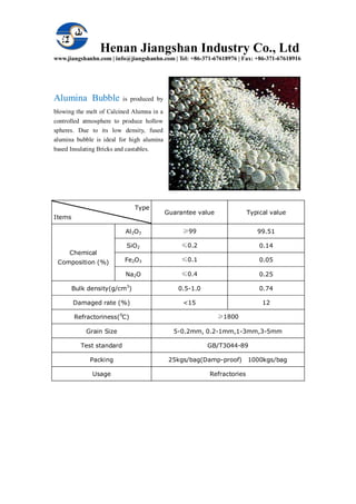 Henan Jiangshan Industry Co., Ltd
www.jiangshanhn.com | info@jiangshanhn.com | Tel: +86-371-67618976 | Fax: +86-371-67618916
Alumina Bubble is produced by
blowing the melt of Calcined Alumna in a
controlled atmosphere to produce hollow
spheres. Due to its low density, fused
alumina bubble is ideal for high alumina
based Insulating Bricks and castables.
Type
Items
Guarantee value Typical value
Chemical
Composition (%)
Al2O3 ≥99 99.51
SiO2 ≤0.2 0.14
Fe2O3 ≤0.1 0.05
Na2O ≤0.4 0.25
Bulk density(g/cm3
) 0.5-1.0 0.74
Damaged rate (%) <15 12
Refractoriness(0
C) ≥1800
Grain Size 5-0.2mm, 0.2-1mm,1-3mm,3-5mm
Test standard GB/T3044-89
Packing 25kgs/bag(Damp-proof) 1000kgs/bag
Usage Refractories
 