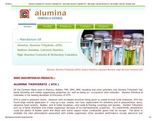 10/7/2014 Alumina Trihydrate ATH, Alumina Trihydrate ATH - 325 Grade, Alumina Trihydrate ATH - 800 Grade, Calcined Aluminum S-100 Grades, Calcined , Mumbai, India 
Alumina, Alumina Trihydrate (ATH), Sodium Alumina, Calcined Alumina, High Alumina Cements & Refractory Castables, BRIEF DESCRIPTION OF PRODUCTS :- 
ALUMINA TRIHYDRATE ( ATH ) 
Of the Common fillers used in Plastics, Rubber, FRP, SMC, DMC moulding and other polymers only Alumina Trihydrate has 
flame retarding and smoke suppressing properties as well as being an economical resin extender. Alumina Chemical & 
Castables is the leading developer & Processor of ATH. 
ATH is used in polyester resins. However with increased attention being given to smoke & toxic fume emissions, ATH has 
found large volume application in vinyl as a low smoke, non toxic replacement for antimony and in polyurethane, latex, 
neoprene foam system, Rubber, wire & Cable insulation, vinyl walls & flooring coverings and epoxies. Alumina Trihydrate 
acts as a flame retardant and smoke suppressor because of its thermodynamic properties. Its endothermic dehydration 
cools the plastic & Rubber parts and dilute with water vapour those combustible gases that do escape. The latter is 
probably the main phenomenon associated with smoke suppression other excellent performance include electrical and 
http://www.aluminachem.com/products.htm 1/5 
 
