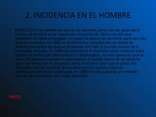 2. INCIDENCIA EN EL HOMBRE (ANÉCDOTA)  Se exhibieron barras de aluminio junto con las joyas de la corona de Francia en la Exposición Universal de 1855 y se dijo que Napoleón III había encargado un juego de platos de aluminio para sus más ilustres invitados. En 1882 el aluminio era considerado un metal de asombrosa rareza del que se producían en todo el mundo menos de 2 toneladas anuales. En 1884 se seleccionó el aluminio como material para realizar el vértice del Monumento a Washington, en una época en que la onza (30 gramos) costaba el equivalente al sueldo diario de los obreros que intervenían en el proyecto; tenía el mismo valor que la plata. Sin embargo, con las mejoras de los procesos los precios bajaron continuamente hasta colapsarse en 1889 tras descubrirse un método sencillo de extracción del metal aluminio.  INICIO 