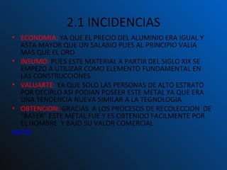 2.1 INCIDENCIAS ECONOMIA:  YA QUE EL PRECIO DEL ALUMINIO ERA IGUAL Y ASTA MAYOR QUE UN SALARIO PUES AL PRINCIPIO VALIA MAS QUE EL ORO INSUMO:  PUES ESTE MATERIAL A PARTIR DEL SIGLO XIX SE EMPEZO A UTILIZAR COMO ELEMENTO FUNDAMENTAL EN LAS CONSTRUCCIONES VALUARTE:  YA QUE SOLO LAS PERSONAS DE ALTO ESTRATO POR DECIRLO ASI PODIAN POSEER ESTE METAL YA QUE ERA UNA TENDENCIA NUEVA SIMILAR A LA TEGNOLOGIA OBTENCION:  GRACIAS  A LOS PROCESOS DE RECOLECCION  DE “BAYER” ESTE METAL FUE Y ES OBTENIDO FACILMENTE POR EL HOMBRE  Y BAJO SU VALOR COMERCIAL INICIO 