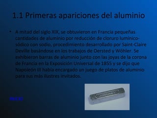 1.1 Primeras apariciones del aluminio A mitad del siglo XIX, se obtuvieron en Francia pequeñas cantidades de aluminio por reducción de cloruro lumínico-sódico con sodio, procedimiento desarrollado por Saint-Claire Deville basándose en los trabajos de Oersted y Wöhler. Se exhibieron barras de aluminio junto con las joyas de la corona de Francia en la Exposición Universal de 1855 y se dijo que Napoleón III había encargado un juego de platos de aluminio para sus más ilustres invitados. INICIO 