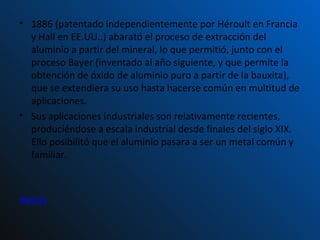 1886 (patentado independientemente por Héroult en Francia y Hall en EE.UU..) abarató el proceso de extracción del aluminio a partir del mineral, lo que permitió, junto con el proceso Bayer (inventado al año siguiente, y que permite la obtención de óxido de aluminio puro a partir de la bauxita), que se extendiera su uso hasta hacerse común en multitud de aplicaciones. Sus aplicaciones industriales son relativamente recientes, produciéndose a escala industrial desde finales del siglo XIX. Ello posibilitó que el aluminio pasara a ser un metal común y familiar. INICIO 