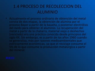 1.4 PROCESO DE RECOLECCION DEL ALUMINIO Actualmente el proceso ordinario de obtención del metal consta de dos etapas, la obtención de alúmina por el proceso Bayer a partir de la bauxita, y posterior electrólisis del óxido para obtener el aluminio. La recuperación del metal a partir de la chatarra, material viejo o deshechos (reciclado) era una práctica conocida desde principios del siglo XX. Sin embargo, es a partir de los años 1960 cuando se generaliza, más por razones medioambientales que estrictamente económicas, ya que el reciclaje consume el 5% de lo que consume la producción metalúrgica a partir del mineral. INICIO 