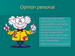 Opinión personal Tras hacer este trabajo sobre el aluminio, me ha sorprendido la cantidad de elementos de la vida cotidiana que están hechos con el y he aprendido muchas cosas relacionadas con este elemento que son muy interesantes.  Espero que os haya gustado 