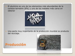   El aluminio es uno de los elementos más abundantes de la
    corteza terrestre (8%) y uno de los metales más caros en
    obtener




   Una parte muy importante de la producción mundial es producto
    del reciclaje.




Producción
 