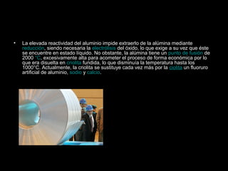•   La elevada reactividad del aluminio impide extraerlo de la alúmina mediante
    reducción, siendo necesaria la electrólisis del óxido, lo que exige a su vez que éste
    se encuentre en estado líquido. No obstante, la alúmina tiene un punto de fusión de
    2000 °C, excesivamente alta para acometer el proceso de forma económica por lo
    que era disuelta en criolita fundida, lo que disminuía la temperatura hasta los
    1000°C. Actualmente, la criolita se sustituye cada vez más por la ciolita un fluoruro
    artificial de aluminio, sodio y calcio.
 