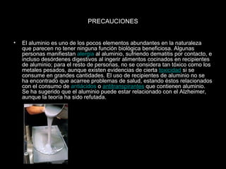 PRECAUCIONES


•   El aluminio es uno de los pocos elementos abundantes en la naturaleza
    que parecen no tener ninguna función biológica beneficiosa. Algunas
    personas manifiestan alergia al aluminio, sufriendo dematitis por contacto, e
    incluso desórdenes digestivos al ingerir alimentos cocinados en recipientes
    de aluminio; para el resto de personas, no se considera tan tóxico como los
    metales pesados, aunque existen evidencias de cierta toxicidad si se
    consume en grandes cantidades. El uso de recipientes de aluminio no se
    ha encontrado que acarree problemas de salud, estando éstos relacionados
    con el consumo de antiácidos o antitranspirantes que contienen aluminio.
    Se ha sugerido que el aluminio puede estar relacionado con el Alzheimer,
    aunque la teoría ha sido refutada.
 