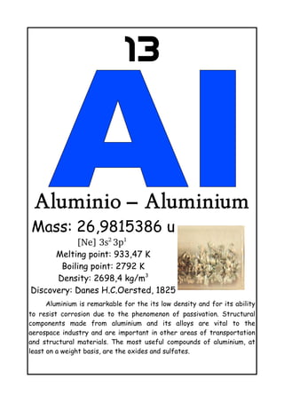 13
Aluminio – Aluminium
Mass: 26,9815386 u
[Ne] 3s2 
3p1
 
Melting point: 933,47 K
Boiling point: 2792 K
Density: 2698,4 kg/m3
Discovery: Danes H.C.Oersted, 1825
Aluminium is remarkable for the its low density and for its ability
to resist corrosion due to the phenomenon of passivation. Structural
components made from aluminium and its alloys are vital to the
aerospace industry and are important in other areas of transportation
and structural materials. The most useful compounds of aluminium, at
least on a weight basis, are the oxides and sulfates.
 