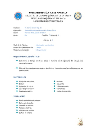 UNIVERSIDAD TÉCNICA DE MACHALA
FACULTAD DE CIENCIAS QUÍMICAS Y DE LA SALUD
ESCUELA DE BIOQUÍMICA Y FARMACIA
LABORATORIO DE TOXICOLOGÍA
Profesor:
Alumno (s):
Fecha:
Curso:

Dr. Carlos García Mg. Sc.
Silvana Manzanares Loaiza y Jefferson Tocto
Viernes, 09de Agosto de 2013
5to
Paralelo: “A”Grupo #: 2
Práctica #: 8

Título de la Práctica:
Animal de Experimentación:
Vía de Administración:

Intoxicación por Aluminio
Cobayo
Intraperitonial

OBJETIVO DE LA PRÁCTICA:
Determinar el tiempo en el que actúa el Aluminio en el organismo del cobayo para
causarle la muerte.
Observar las reacciones que causa el Aluminio en el organismo del animal después de ser
administrado.

MATERIALES
Equipo de destilación
Bisturí
Jeringuilla de 10 cm
Vaso de precipitación
Pipeta volumétrica

SUSTANCIAS
Ácido clorhídrico concentrado.
Carbonato de sodio.
Cromato de potasio.
Fosfatos alcalinos
Hidróxido de amonio.
Sulfuro de amonio

Guantes
Mascarilla
Tubos de ensayo
Cronometro
Equipo de disección

 