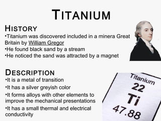 H ISTORY

T ITANIUM

•Titanium was discovered included in a minera Great
Britain by William Gregor
•He found black sand by a stream
•He noticed the sand was attracted by a magnet

D ESCRIPTION

•It is a metal of transition
•It has a silver greyish color
•It forms alloys with other elements to
improve the mechanical presentations
•It has a small thermal and electrical
conductivity

 