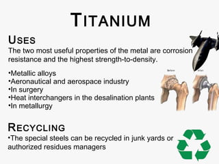 T ITANIUM
U SES

The two most useful properties of the metal are corrosion
resistance and the highest strength-to-density.
•Metallic alloys
•Aeronautical and aerospace industry
•In surgery
•Heat interchangers in the desalination plants
•In metallurgy

R ECYCLING

•The special steels can be recycled in junk yards or
authorized residues managers

 