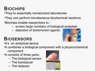 B IOCHIPS

•They’re essentially miniaturized laboratories
•They can perform simultaneous biochemical reactions
•Biochips enable researchers to :
‒ screen large numbers of biological analytest
‒ detection of bioterrorism agents.

B IOSENSORS

•It’s an analytical device
•It combines a biological component with a physicochemical
component
•It consists of three parts:
– The biological sensor
– The transducer
– The detector

 