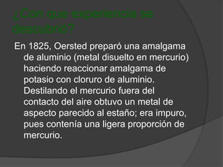 ¿Con que experiencia se 
descubrió? 
En 1825, Oersted preparó una amalgama 
de aluminio (metal disuelto en mercurio) 
haciendo reaccionar amalgama de 
potasio con cloruro de aluminio. 
Destilando el mercurio fuera del 
contacto del aire obtuvo un metal de 
aspecto parecido al estaño; era impuro, 
pues contenía una ligera proporción de 
mercurio. 
 