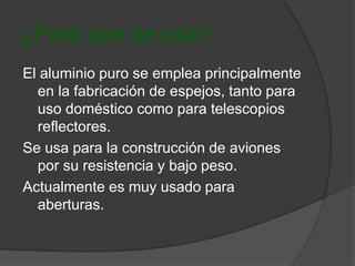 ¿Para que se usa? 
El aluminio puro se emplea principalmente 
en la fabricación de espejos, tanto para 
uso doméstico como para telescopios 
reflectores. 
Se usa para la construcción de aviones 
por su resistencia y bajo peso. 
Actualmente es muy usado para 
aberturas. 
 