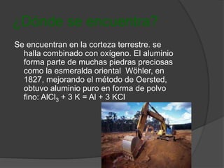 ¿Dónde se encuentra? 
Se encuentran en la corteza terrestre. se 
halla combinado con oxígeno. El aluminio 
forma parte de muchas piedras preciosas 
como la esmeralda oriental Wöhler, en 
1827, mejorando el método de Oersted, 
obtuvo aluminio puro en forma de polvo 
fino: AlCl3 + 3 K = Al + 3 KCl 
 